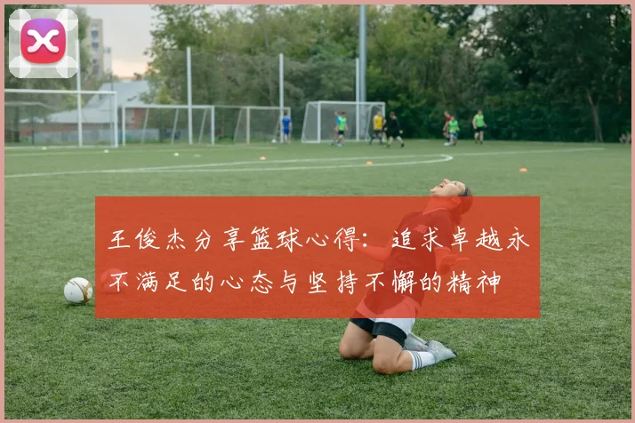 王俊杰分享篮球心得：追求卓越永不满足的心态与坚持不懈的精神