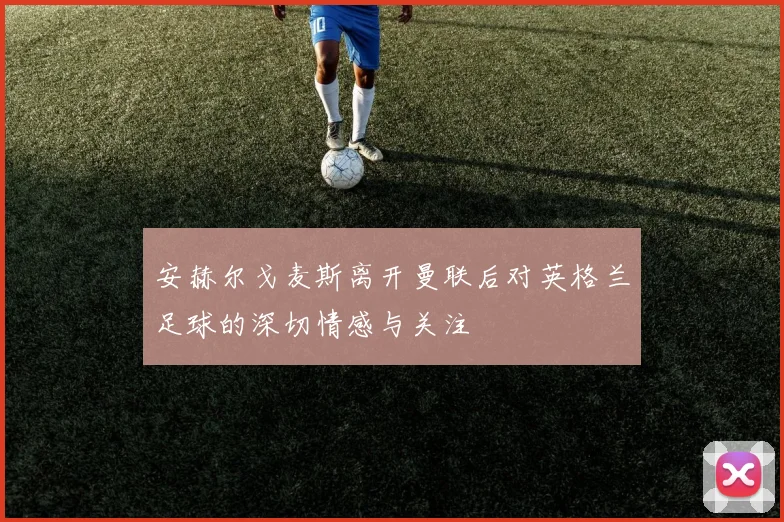 安赫尔戈麦斯离开曼联后对英格兰足球的深切情感与关注
