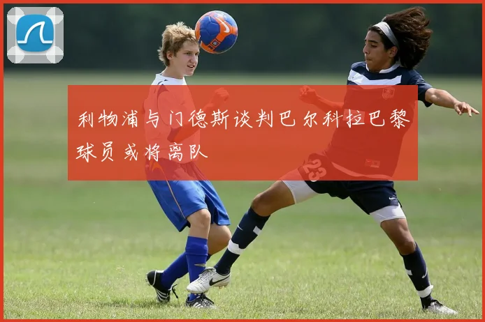利物浦与门德斯谈判巴尔科拉巴黎球员或将离队