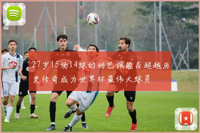 27岁15场14球的姆巴佩能否超越历史传奇成为世界杯最伟大球员