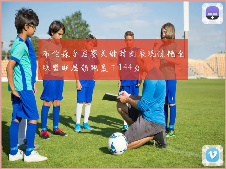 布伦森季后赛关键时刻表现惊艳全联盟断层领跑轰下144分