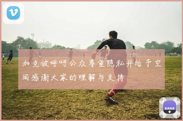 加克波呼吁公众尊重隐私并给予空间感谢大家的理解与支持