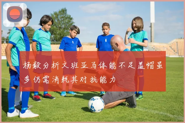 杨毅分析文班亚马体能不足盖帽虽多仍需消耗其对抗能力