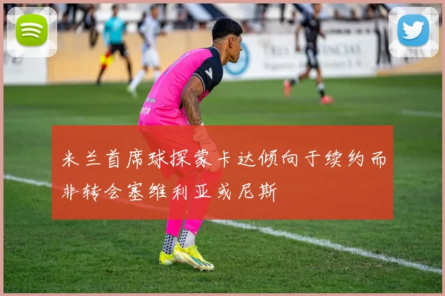 米兰首席球探蒙卡达倾向于续约而非转会塞维利亚或尼斯