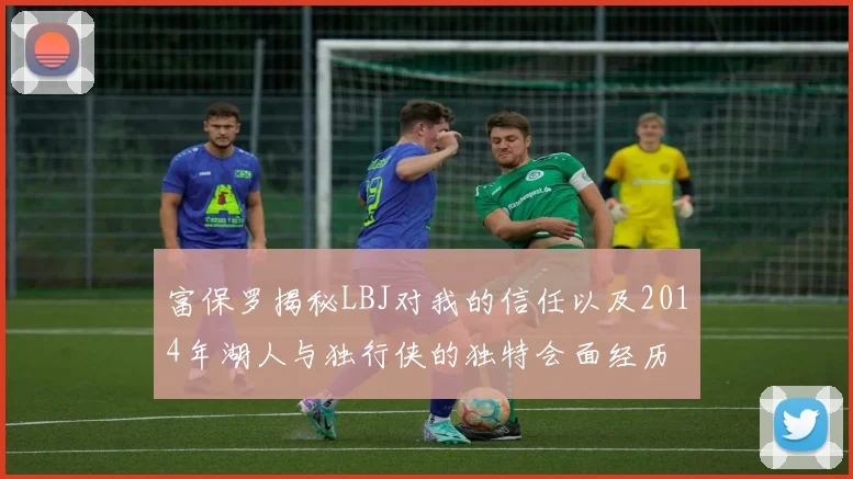 富保罗揭秘LBJ对我的信任以及2014年湖人与独行侠的独特会面经历