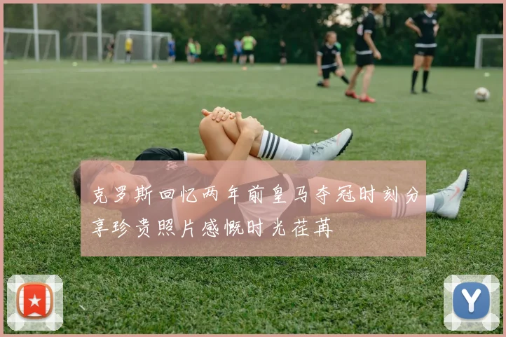 克罗斯回忆两年前皇马夺冠时刻分享珍贵照片感慨时光荏苒