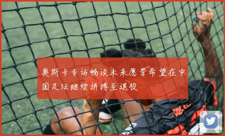 奥斯卡专访畅谈未来愿景希望在中国足坛继续拼搏至退役